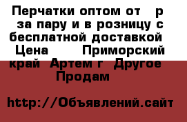  Перчатки оптом от 5 р. за пару и в розницу с бесплатной доставкой › Цена ­ 5 - Приморский край, Артем г. Другое » Продам   